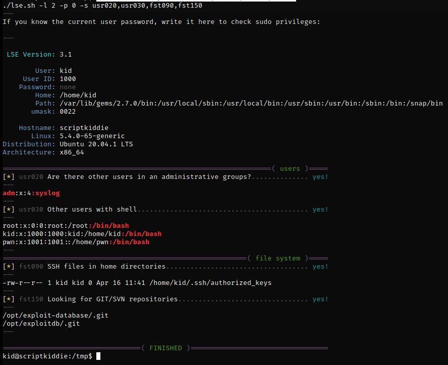 Machine generated alternative text:
LSE Version: 
User: 
user ID: 
Password: 
Home : 
Path: 
umask: 
Hostname : 
Linux: 
Distribution : 
Architecture: 
./lse.sh -1 2 -p 0 -s 
If you know the current user password, write it here to check sudo privileges: 
-rw-r r 
3.1 
kid 
1000 
none 
/home/kid 
/var/lib/gems/2.7. ø/bin : /usr/local/sbin : /usr/local/bin : /usr/sbin : /usr/bin : /sbin : /bin : /snap/bin 
0022 
scriptkiddie 
5.4 .0-65-generic 
Ubuntu 20.04.1 LTS 
x86 64 
( users ) 
Are there other users in an administrative groups? 
usr020 
• 4: syslog 
adm 
kid 
pwn 
usr030 
fst090 
fst150 
Other users with shell 
root: /root :/bin/bash 
: 1000 : kid : /home/kid : /bin/bash 
:: /home/pwn : /bin/bash 
( file system ) 
SSH files in home directories. 
1 kid kid 0 Apr 16 11:41 /home/kid/.ssh/authorized_keys 
Looking for GIT/SVN repositories. 
/opt/exploit-database/ . git 
/opt/exploitdb/ .git 
kidnscriptkiddie : /tmp$ 
FINISHED ) 