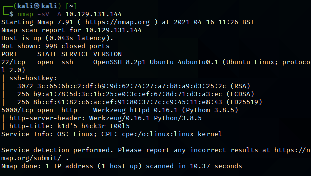 Machine generated alternative text:
(kali@ kali) - 
$ nmap -sv -A 
10.129.131.144 
Starting Nmap 7.91 ( https://nmap.org ) at 2021-04-16 11:26 BST 
Nmap scan report for 10.129.131.144 
Host is up (0.043s latency). 
Not shown: 998 closed ports 
PORT 
STATE SERVICE VERSION 
22/tcp 
OpenSSH 8.2p1 Ubuntu 4ubuntuø.1 (Ubuntu Linux; 
open ssh 
1 2.0) 
ssh-hostkey: 
3072 (RSA) 
256 (ECDSA) 
256 (ED25519) 
5000/tcp open http 
Werkzeug httpd 0.16.1 (python 3.8.5) 
http-server-header: Werkzeug/ø.16.1 python/3.8.5 
http-title: kld'5 h4ck3r tøø15 
Service Info: OS: Linux; CPE: cpe:/o:linux:linux_kernel 
protoco 
Service detection performed. Please report any incorrect results at https://n 
map.org/submit/ 
Nmap done: 1 IP address (1 host up) scanned in 10.37 seconds 